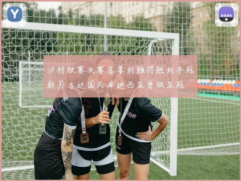 沙特联赛决赛落幕利雅得胜利夺冠新月吉达国民库迪西亚晋级亚冠