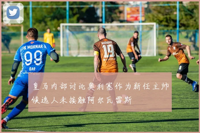 皇马内部讨论奥利塞作为新任主帅候选人未接触阿尔瓦雷斯