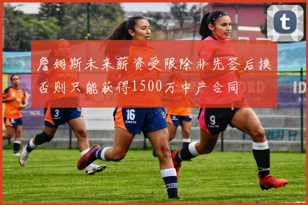 詹姆斯未来薪资受限除非先签后换否则只能获得1500万中产合同