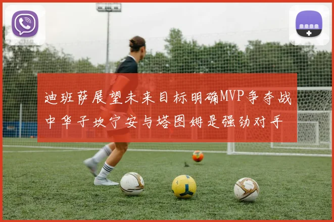 迪班萨展望未来目标明确MVP争夺战中华子坎宁安与塔图姆是强劲对手