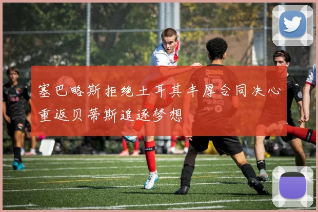塞巴略斯拒绝土耳其丰厚合同决心重返贝蒂斯追逐梦想