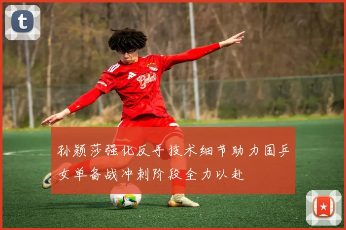 孙颖莎强化反手技术细节助力国乒女单备战冲刺阶段全力以赴