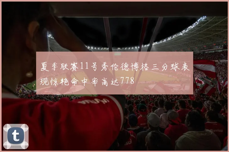 夏季联赛11号秀伦德博格三分球表现惊艳命中率高达778