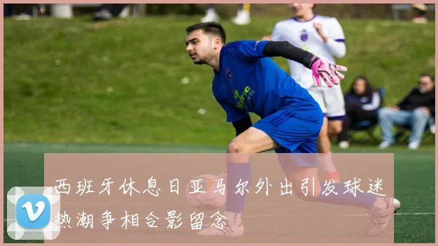 西班牙休息日亚马尔外出引发球迷热潮争相合影留念