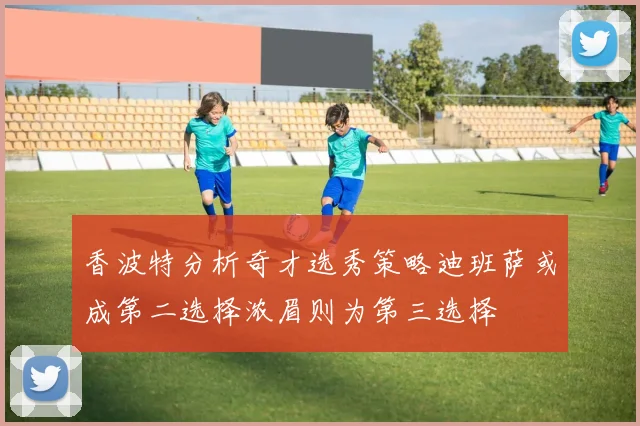 香波特分析奇才选秀策略迪班萨或成第二选择浓眉则为第三选择