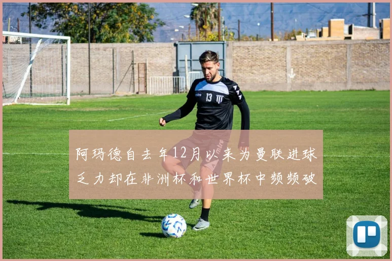阿玛德自去年12月以来为曼联进球乏力却在非洲杯和世界杯中频频破门