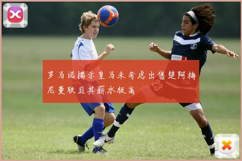 罗马诺揭示皇马未考虑出售楚阿梅尼曼联且其薪水极高