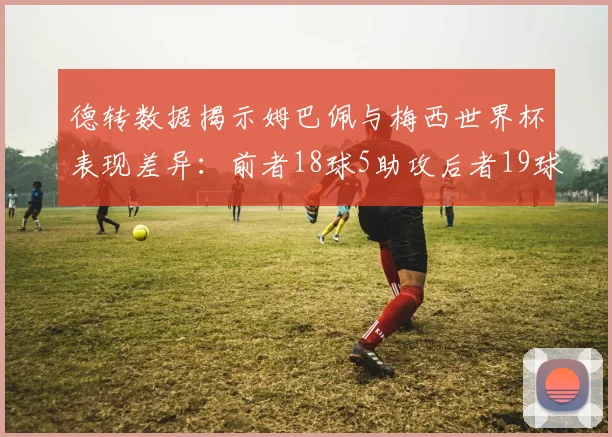 德转数据揭示姆巴佩与梅西世界杯表现差异：前者18球5助攻后者19球8助攻