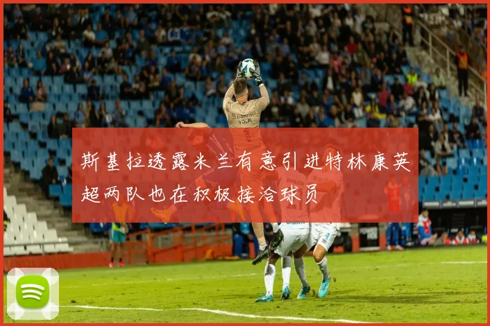 斯基拉透露米兰有意引进特林康英超两队也在积极接洽球员