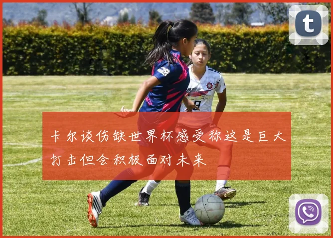卡尔谈伤缺世界杯感受称这是巨大打击但会积极面对未来