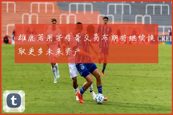 雄鹿若用字母哥交易布朗将继续换取更多未来资产