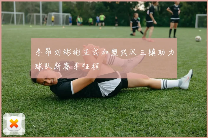 李昂刘彬彬正式加盟武汉三镇助力球队新赛季征程
