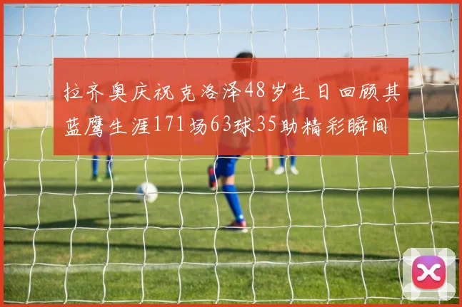 拉齐奥庆祝克洛泽48岁生日回顾其蓝鹰生涯171场63球35助精彩瞬间