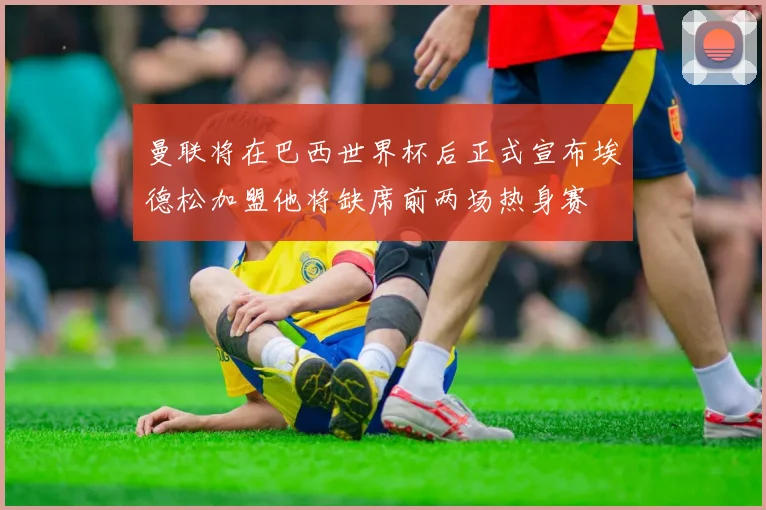 曼联将在巴西世界杯后正式宣布埃德松加盟他将缺席前两场热身赛