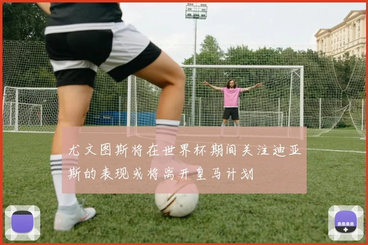尤文图斯将在世界杯期间关注迪亚斯的表现或将离开皇马计划