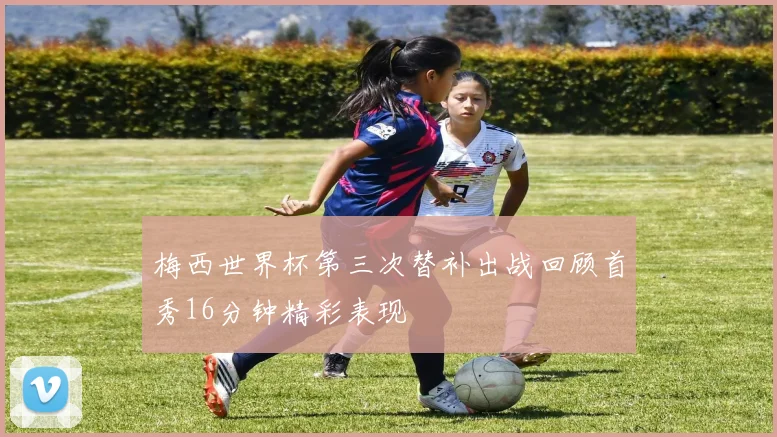梅西世界杯第三次替补出战回顾首秀16分钟精彩表现